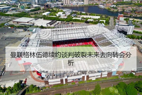 曼联格林伍德续约谈判破裂未来去向转会分析