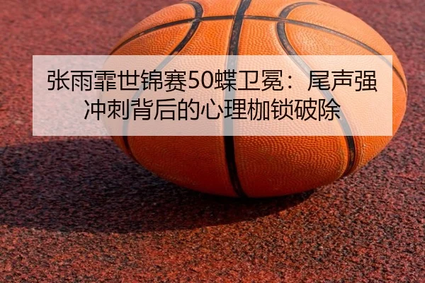 张雨霏世锦赛50蝶卫冕：尾声强冲刺背后的心理枷锁破除